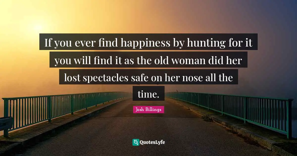 If you ever find happiness by hunting for it you will find it as the old woman did her lost spectacles safe on her nose all the time.