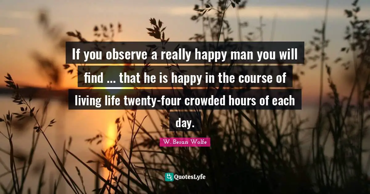 If you observe a really happy man you will find ... that he is happy in the course of living life twenty-four crowded hours of each day.