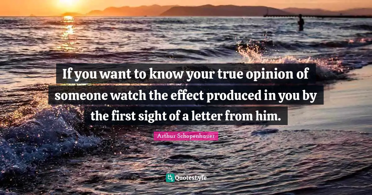 Arthur Schopenhauer Quotes: If you want to know your true opinion of someone watch the effect produced in you by the first sight of a letter from him.