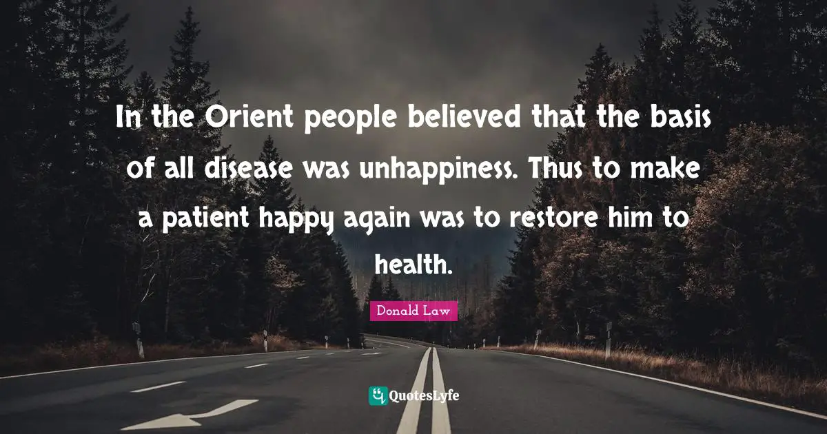 In the Orient people believed that the basis of all disease was unhappiness. Thus to make a patient happy again was to restore him to health.