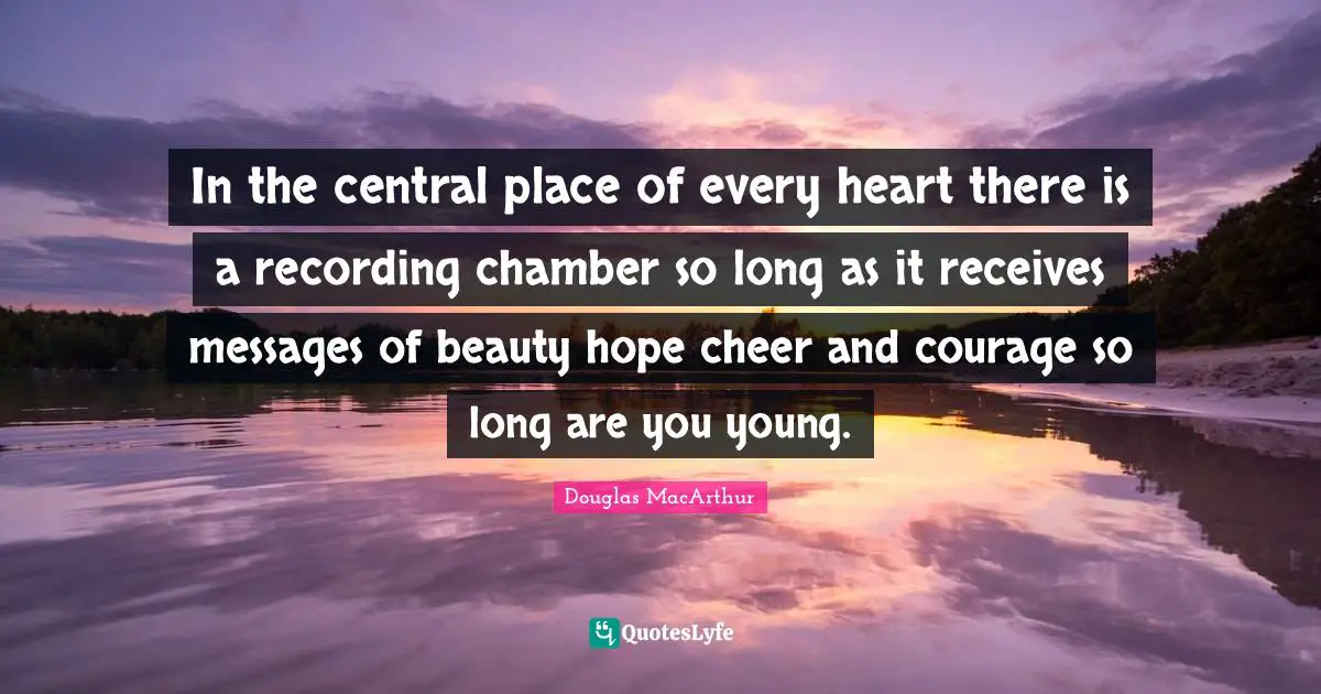 In the central place of every heart there is a recording chamber so long as it receives messages of beauty hope cheer and courage so long are you young.
