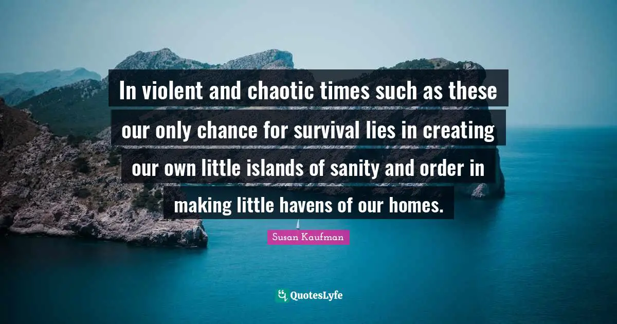 In violent and chaotic times such as these our only chance for survival lies in creating our own little islands of sanity and order in making little havens of our homes.