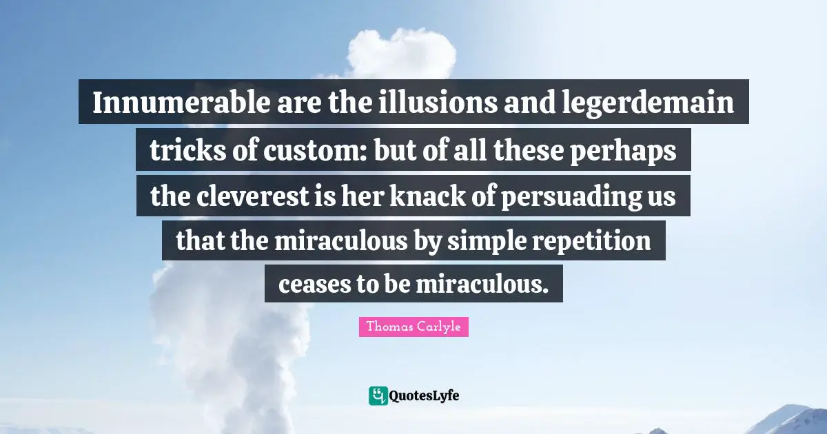 Innumerable are the illusions and legerdemain tricks of custom: but of all these perhaps the cleverest is her knack of persuading us that the miraculous by simple repetition ceases to be miraculous.