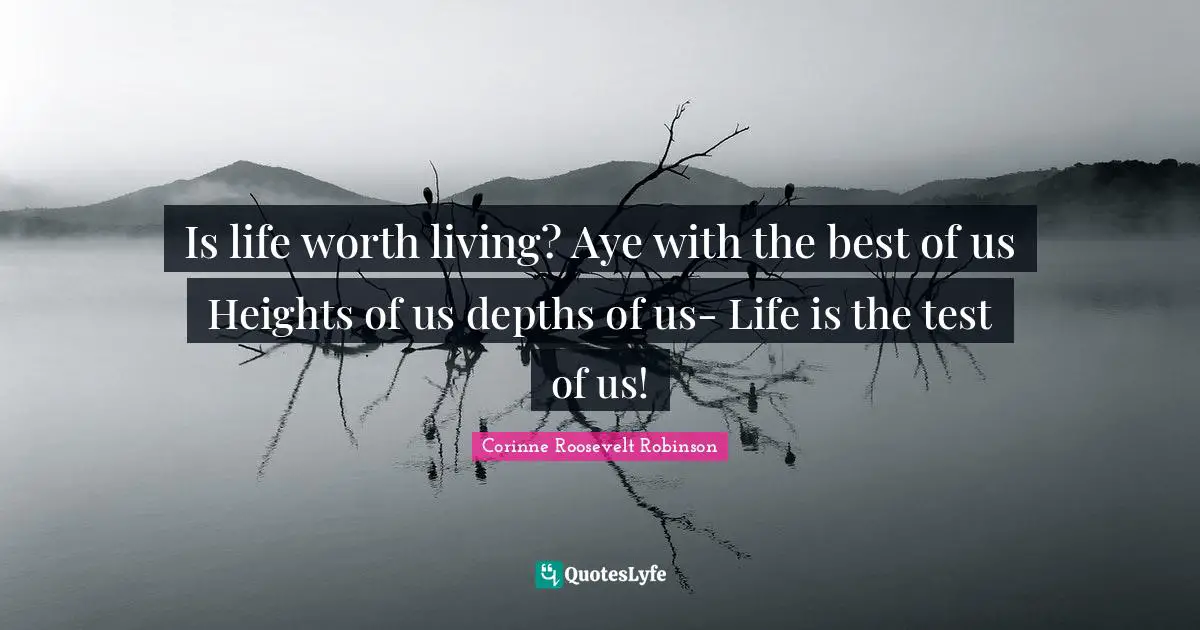 Is life worth living? Aye with the best of us Heights of us depths of us- Life is the test of us!
