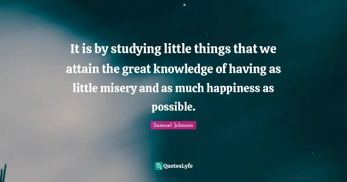 It is by studying little things that we attain the great knowledge of having as little misery and as much happiness as possible.