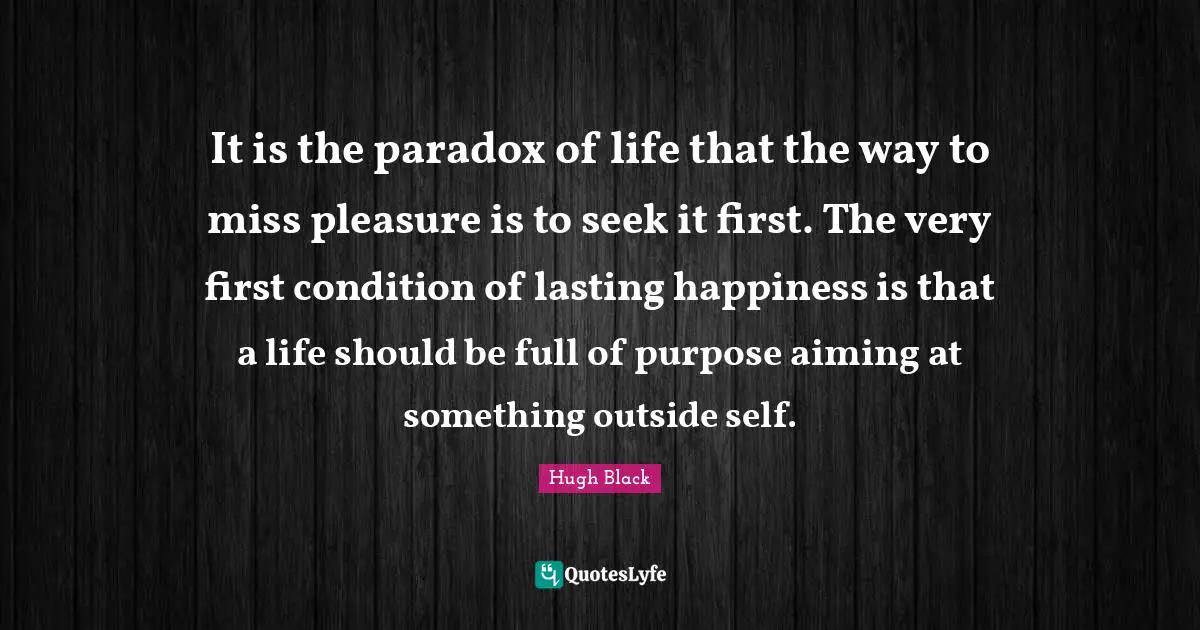 It is the paradox of life that the way to miss pleasure is to seek it first. The very first condition of lasting happiness is that a life should be full of purpose aiming at something outside self.