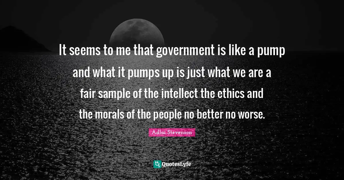 It seems to me that government is like a pump and what it pumps up is just what we are a fair sample of the intellect the ethics and the morals of the people no better no worse.
