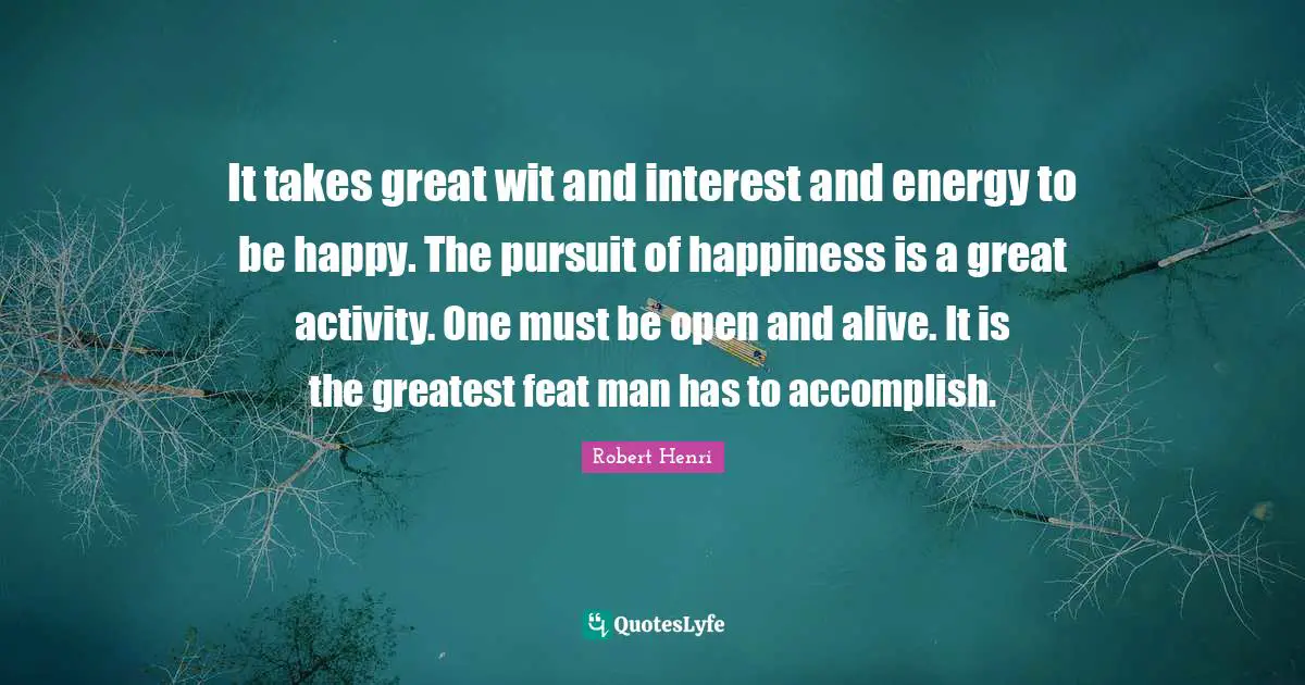 Robert Henri Quotes: "It takes great wit and interest and energy to be happy. The pursuit of happiness is a great activity. One must be open and alive. It is the greatest feat man has to accomplish."