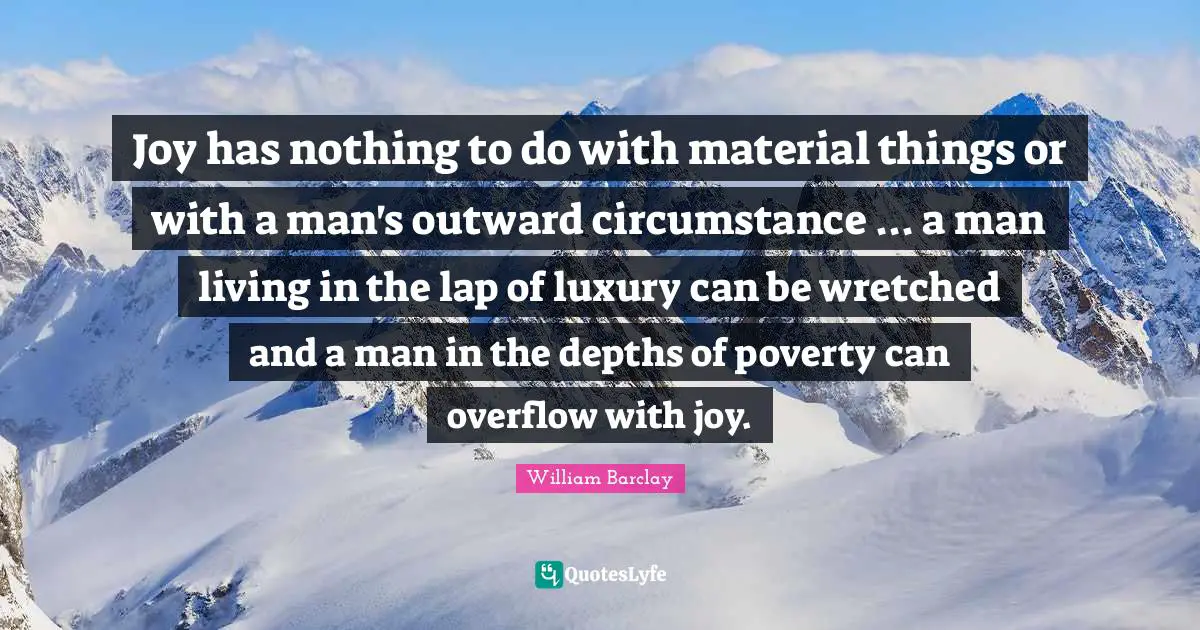Joy has nothing to do with material things or with a man's outward circumstance ... a man living in the lap of luxury can be wretched and a man in the depths of poverty can overflow with joy.