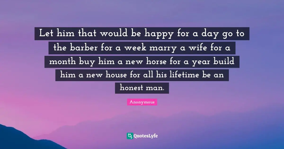 Let him that would be happy for a day go to the barber for a week marry a wife for a month buy him a new horse for a year build him a new house for all his lifetime be an honest man.