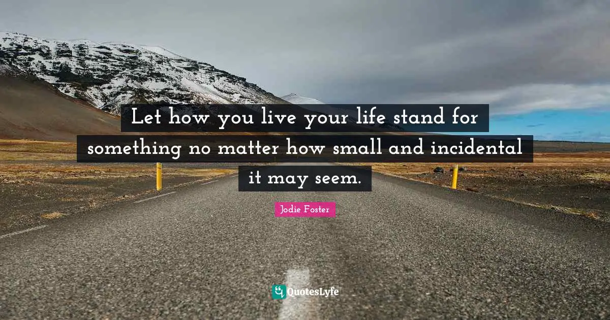 Let how you live your life stand for something no matter how small and incidental it may seem.