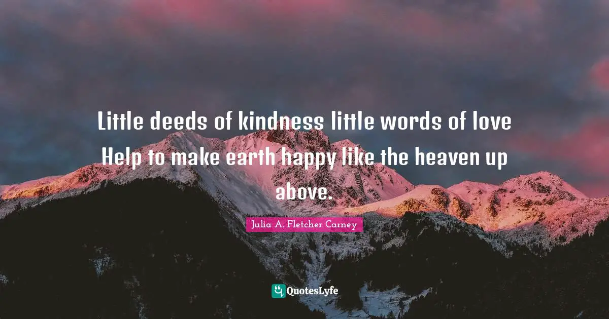 Little deeds of kindness little words of love Help to make earth happy like the heaven up above.