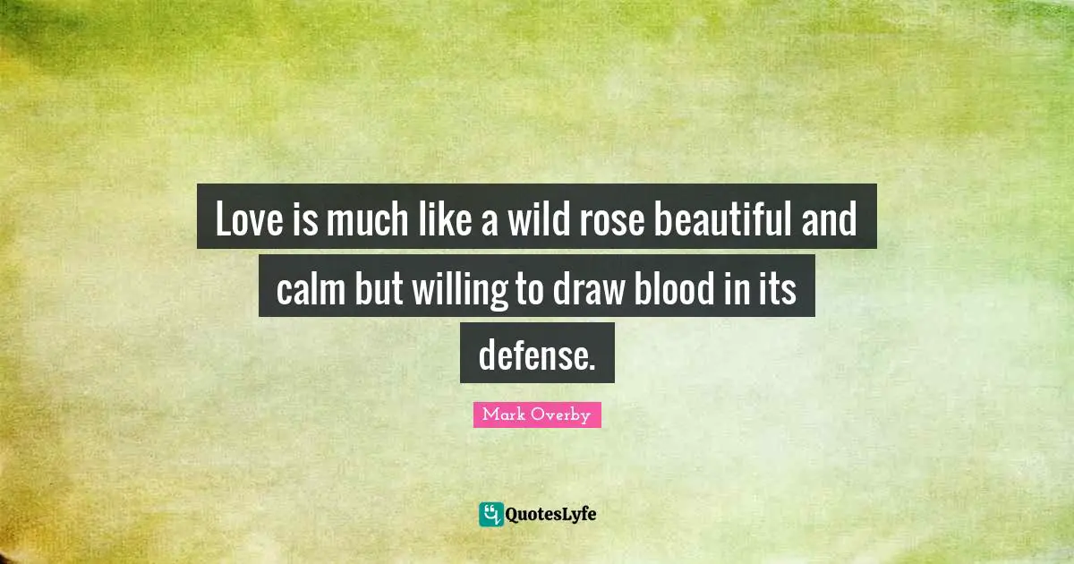 Love is much like a wild rose beautiful and calm but willing to draw blood in its defense.