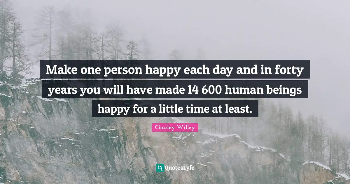 Make one person happy each day and in forty years you will have made 14 600 human beings happy for a little time at least.