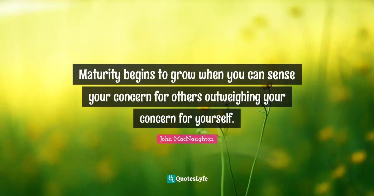 Maturity begins to grow when you can sense your concern for others outweighing your concern for yourself.