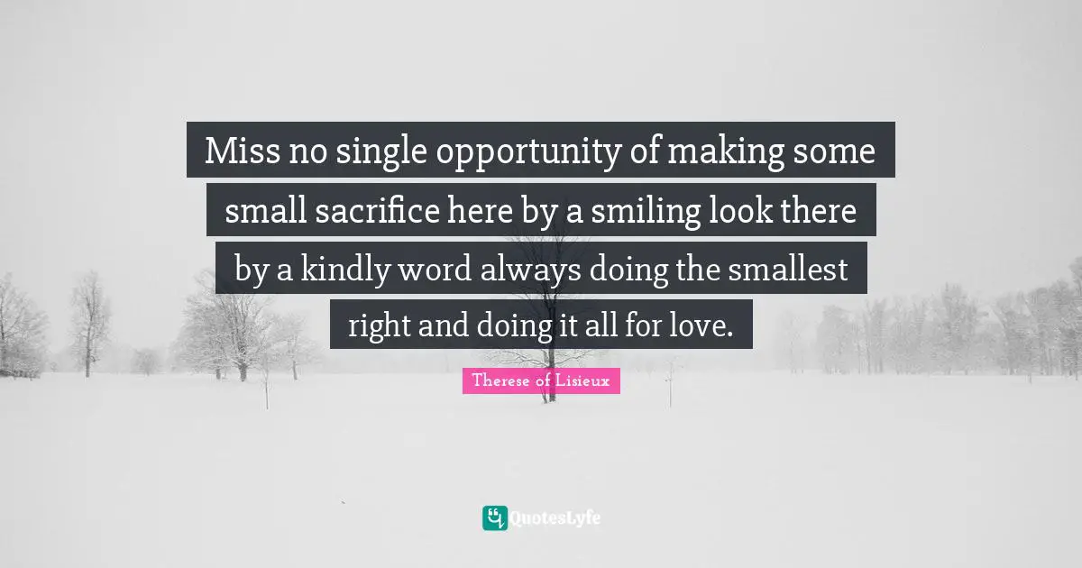 Miss no single opportunity of making some small sacrifice here by a smiling look there by a kindly word always doing the smallest right and doing it all for love.