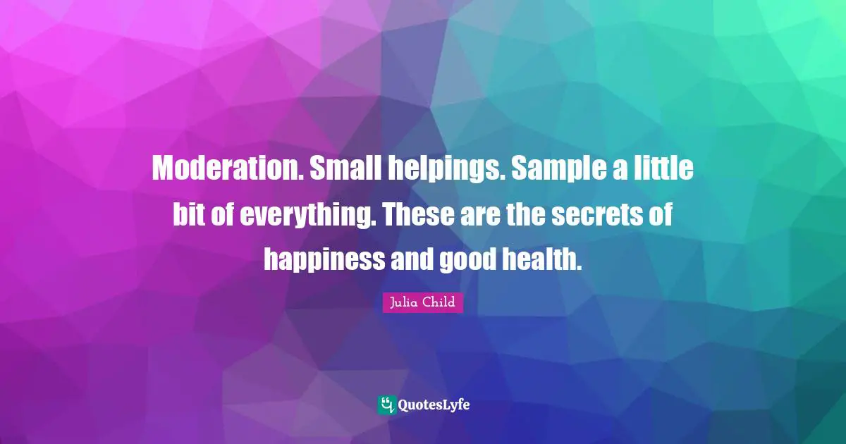 Moderation. Small helpings. Sample a little bit of everything. These are the secrets of happiness and good health.