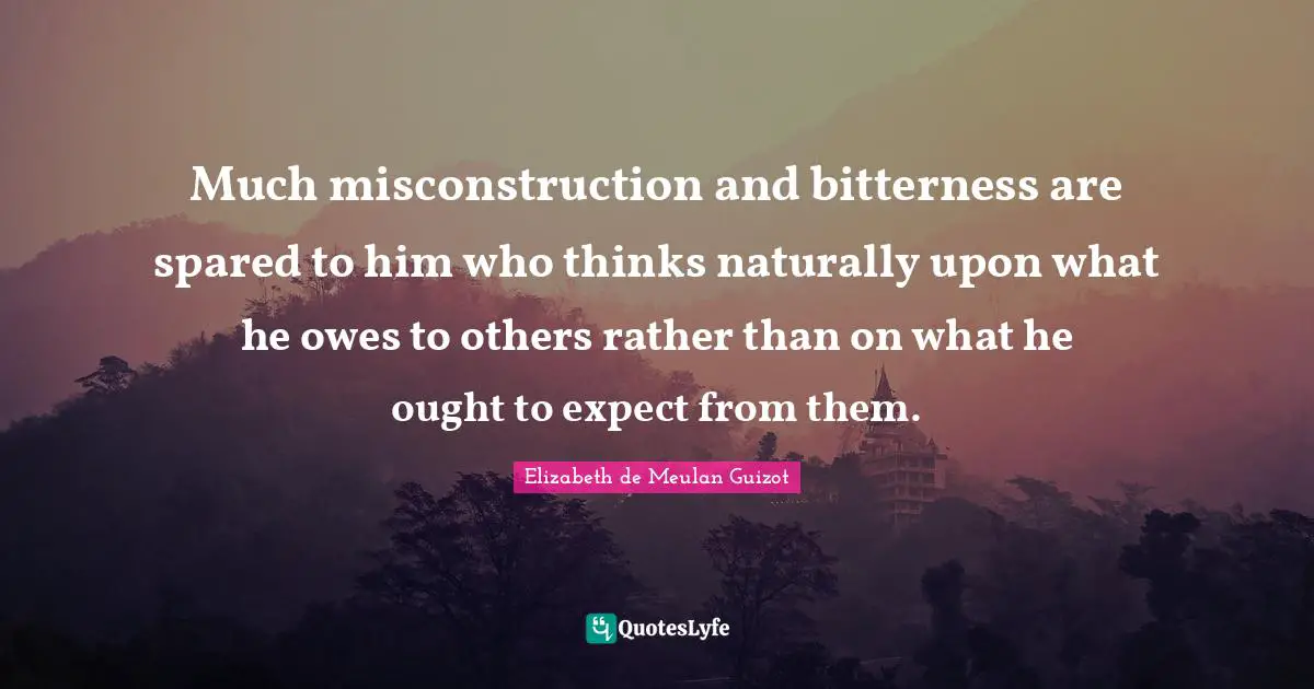 Much misconstruction and bitterness are spared to him who thinks naturally upon what he owes to others rather than on what he ought to expect from them.