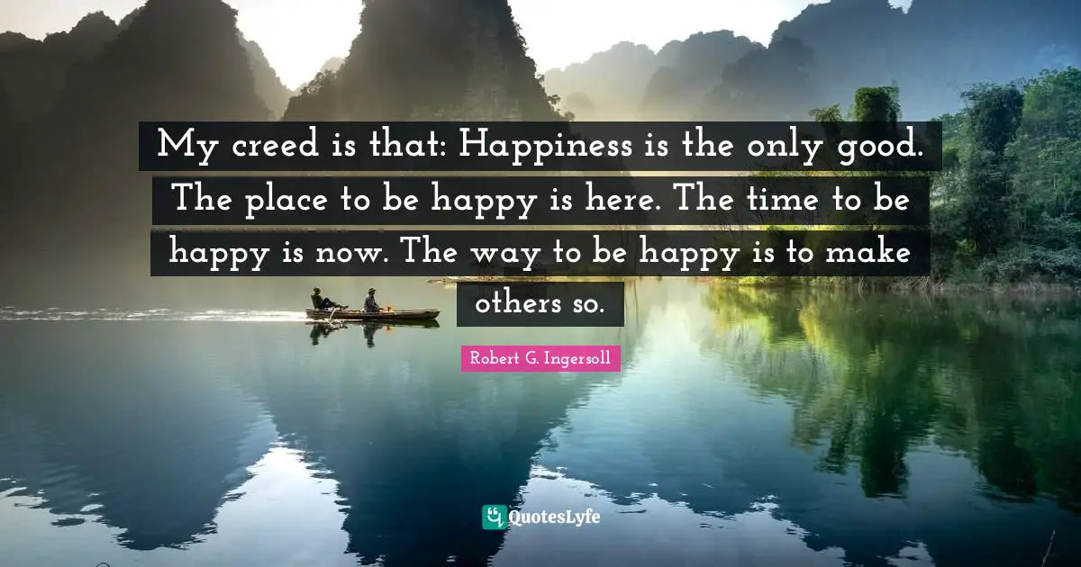 My creed is that: Happiness is the only good. The place to be happy is here. The time to be happy is now. The way to be happy is to make others so.