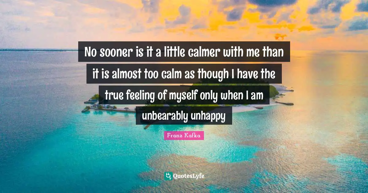 No sooner is it a little calmer with me than it is almost too calm as though I have the true feeling of myself only when I am unbearably unhappy