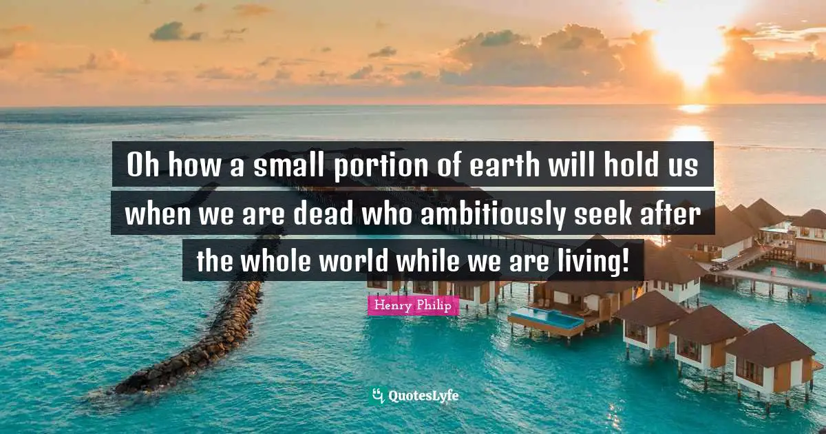 Oh how a small portion of earth will hold us when we are dead who ambitiously seek after the whole world while we are living!