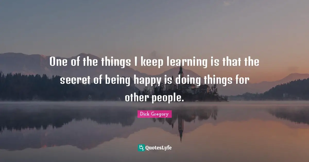 Happiness Quotes: "One of the things I keep learning is that the secret of being happy is doing things for other people."