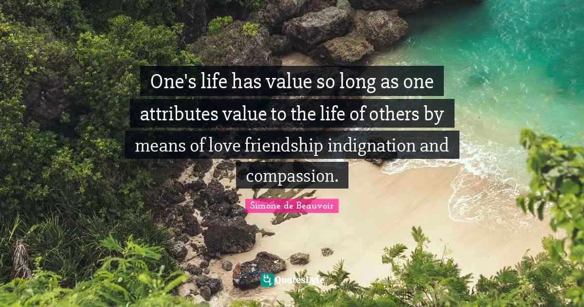 One's life has value so long as one attributes value to the life of others by means of love friendship indignation and compassion.