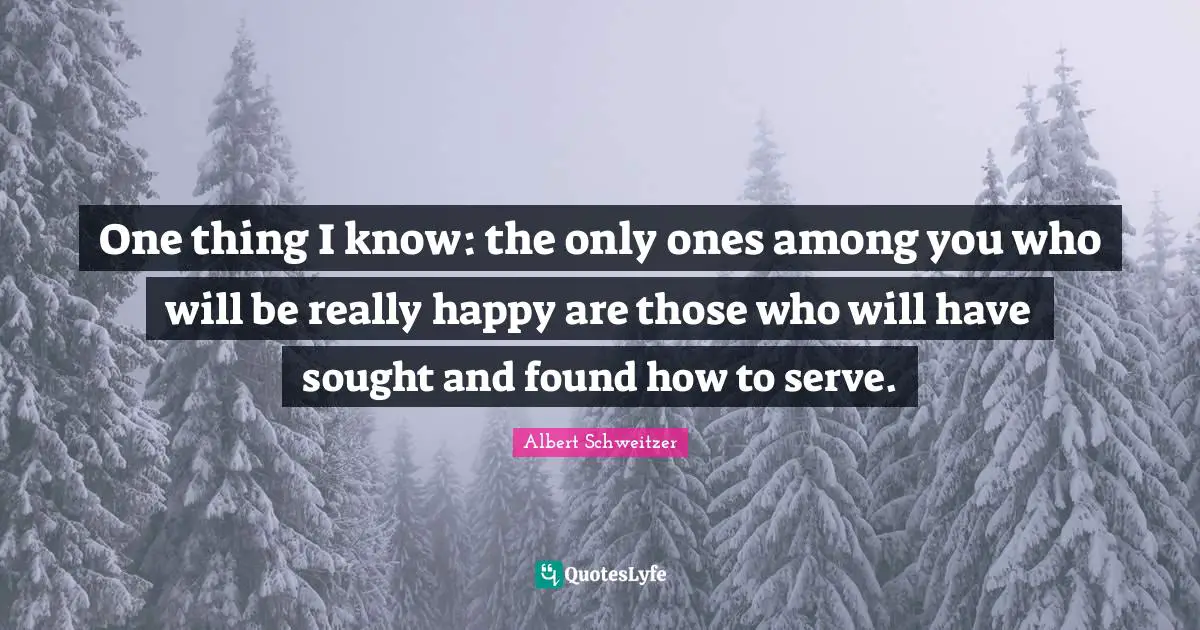 One thing I know: the only ones among you who will be really happy are those who will have sought and found how to serve.