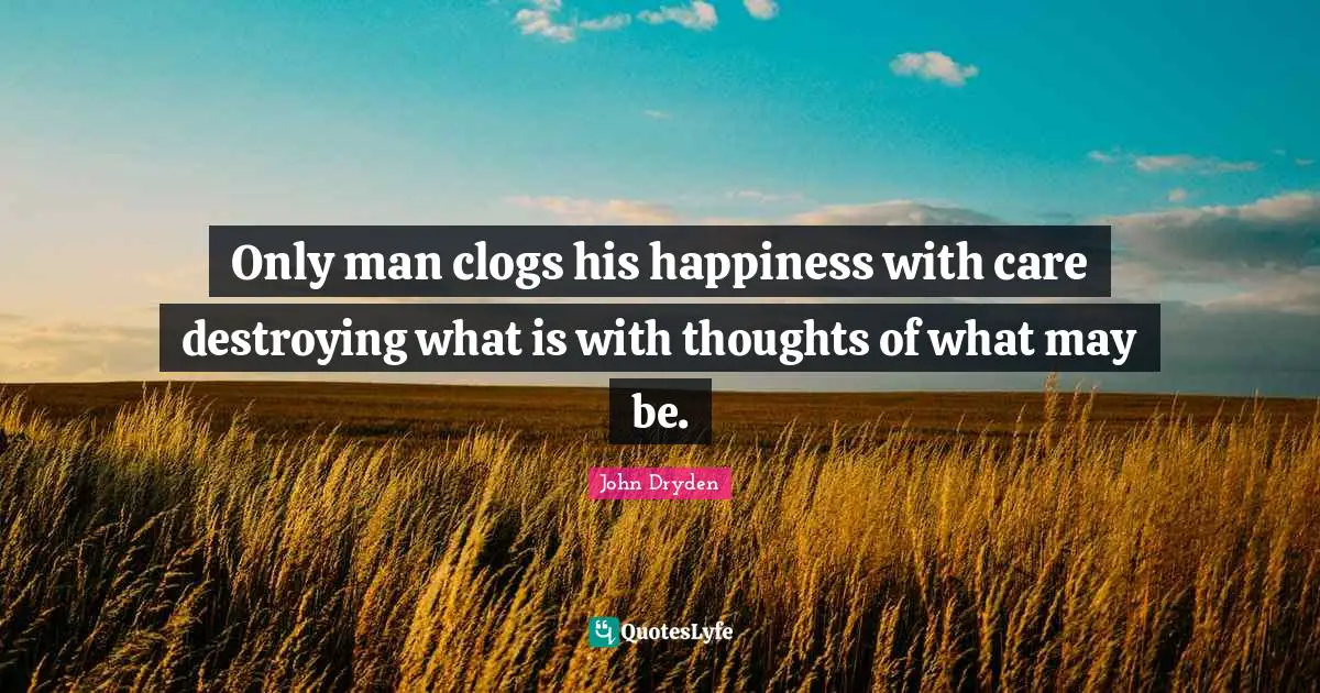 Only man clogs his happiness with care destroying what is with thoughts of what may be.