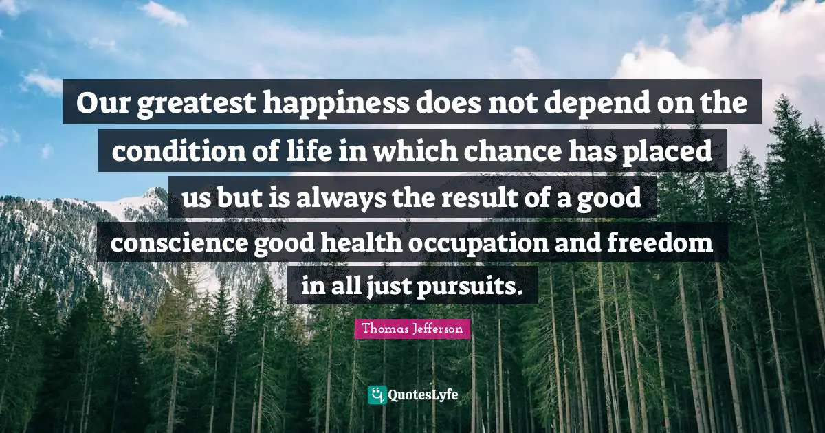 Our greatest happiness does not depend on the condition of life in which chance has placed us but is always the result of a good conscience good health occupation and freedom in all just pursuits.