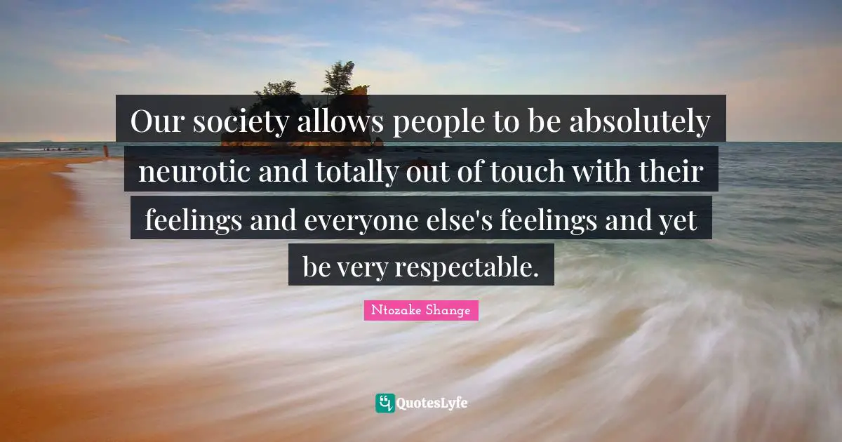 Ntozake Shange Quotes: "Our society allows people to be absolutely neurotic and totally out of touch with their feelings and everyone else's feelings and yet be very respectable."