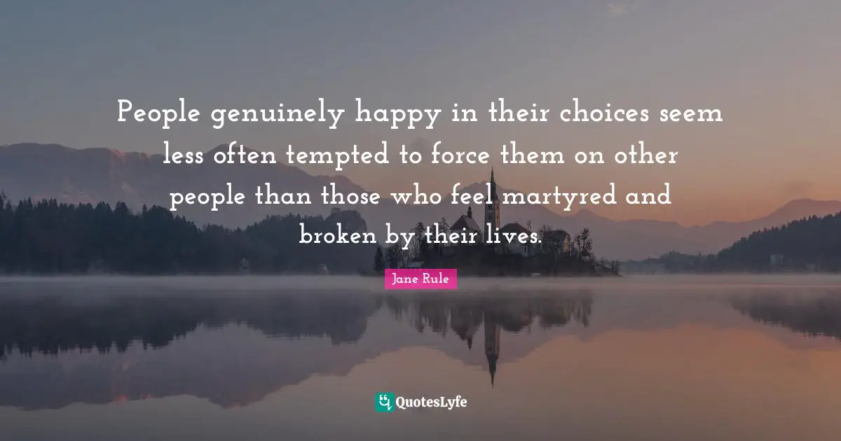 People genuinely happy in their choices seem less often tempted to force them on other people than those who feel martyred and broken by their lives.