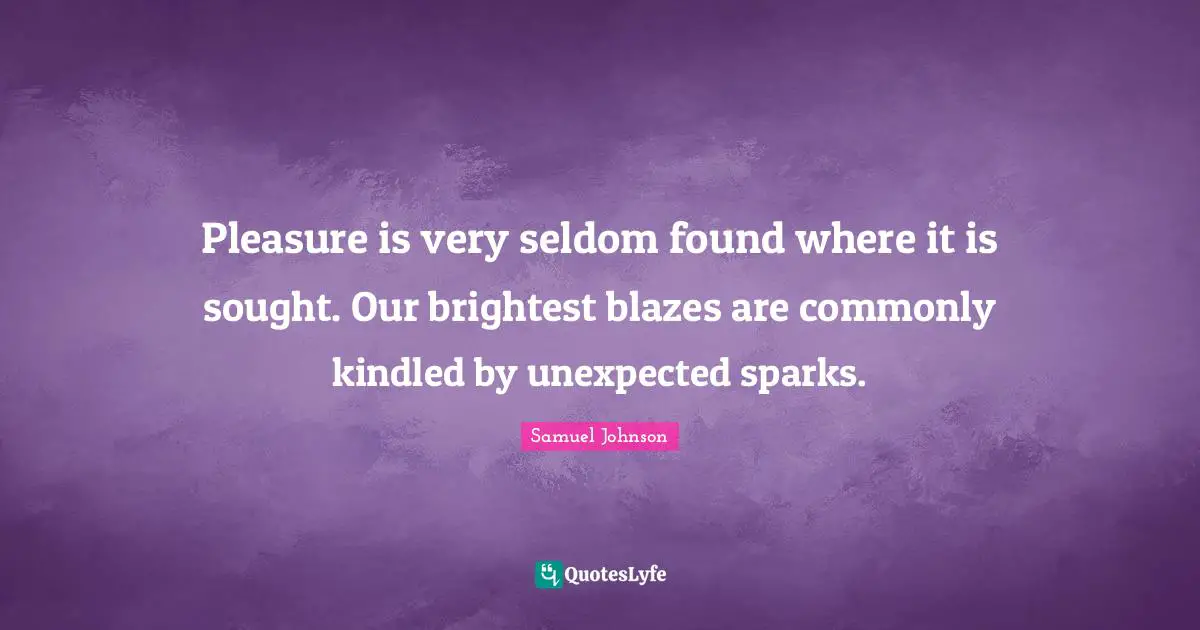 Pleasure is very seldom found where it is sought. Our brightest blazes are commonly kindled by unexpected sparks.