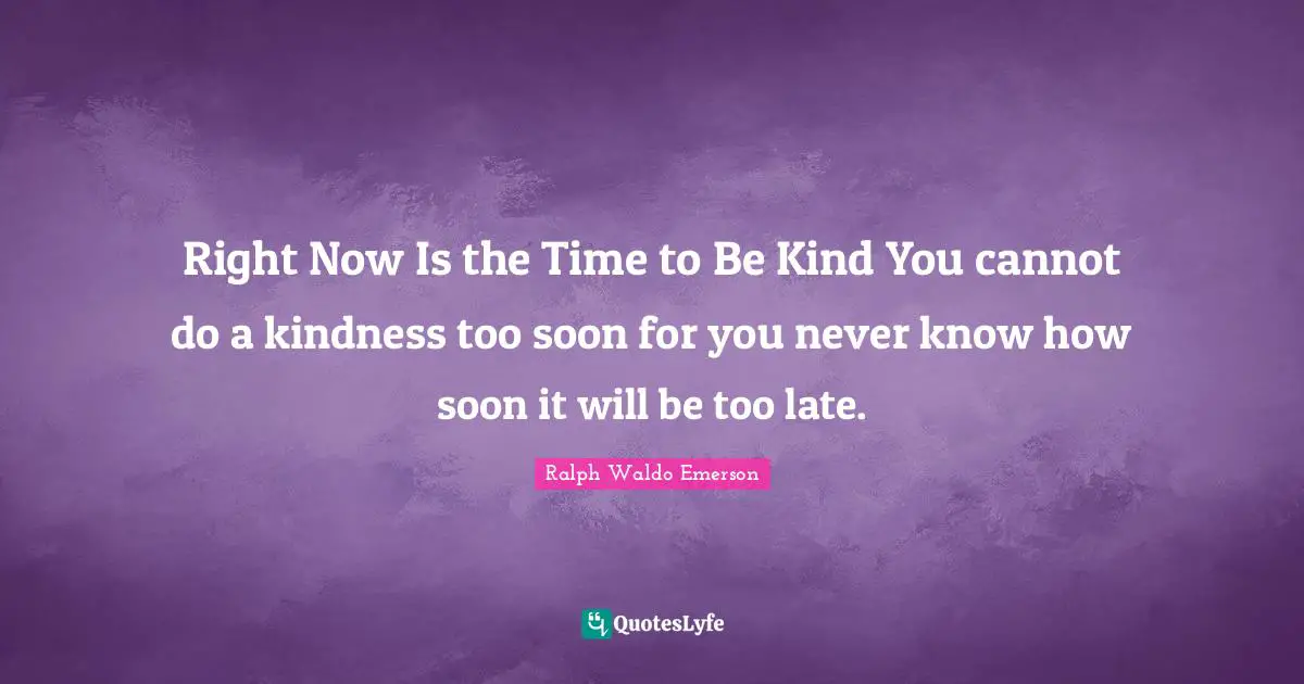 Right Now Is the Time to Be Kind You cannot do a kindness too soon for you never know how soon it will be too late.