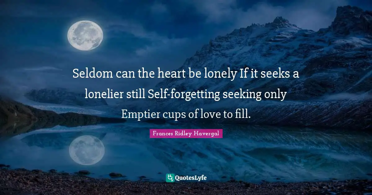 Seldom can the heart be lonely If it seeks a lonelier still Self-forgetting seeking only Emptier cups of love to fill.