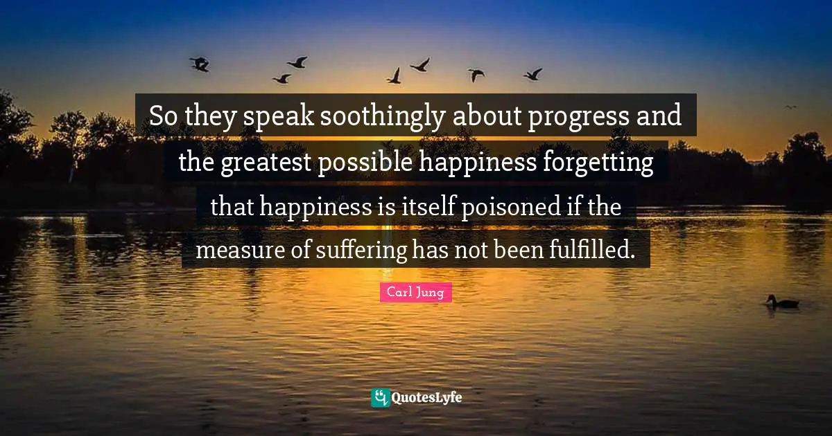 So they speak soothingly about progress and the greatest possible happiness forgetting that happiness is itself poisoned if the measure of suffering has not been fulfilled.