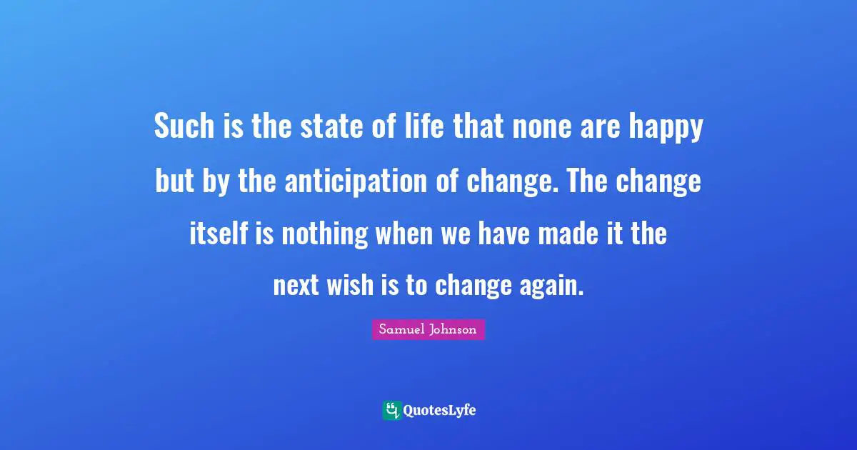 Such is the state of life that none are happy but by the anticipation of change. The change itself is nothing when we have made it the next wish is to change again.