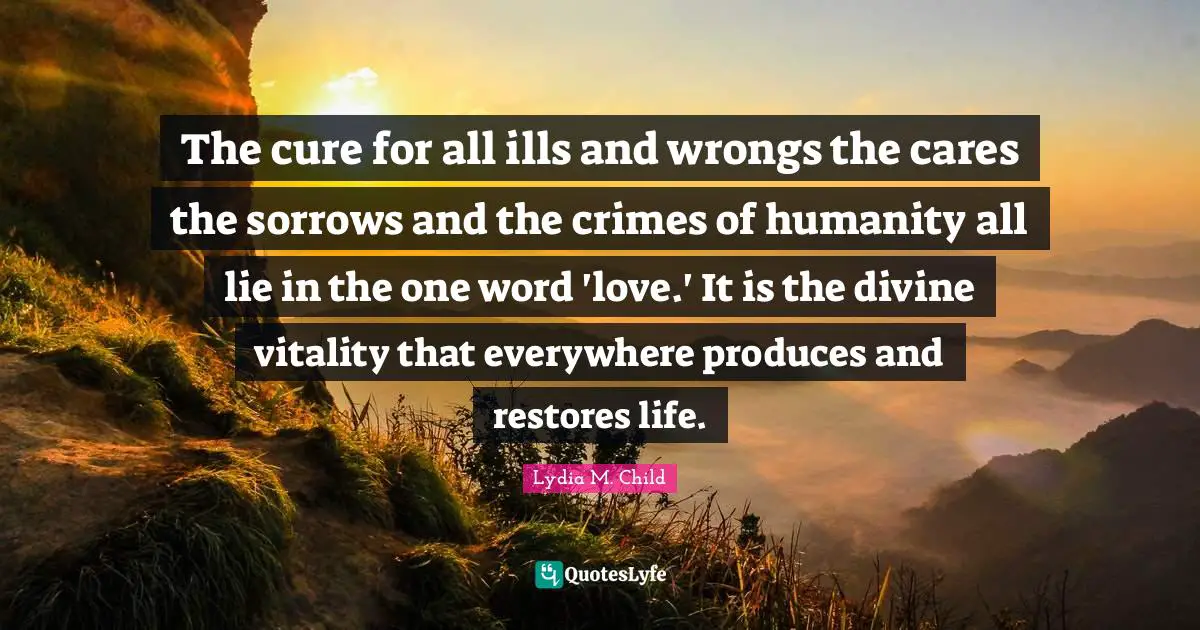 The cure for all ills and wrongs the cares the sorrows and the crimes of humanity all lie in the one word 'love.' It is the divine vitality that everywhere produces and restores life.