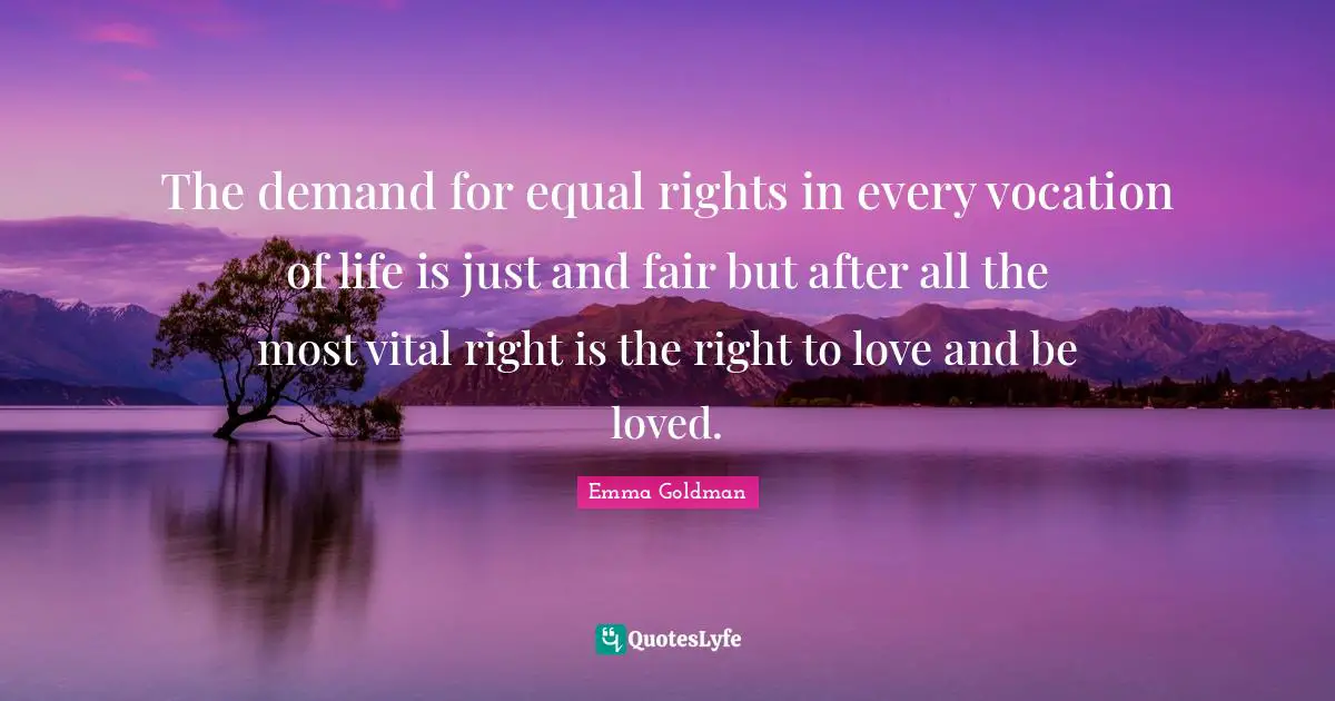 The demand for equal rights in every vocation of life is just and fair but after all the most vital right is the right to love and be loved.