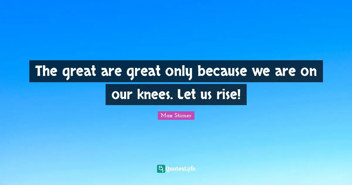The great are great only because we are on our knees. Let us rise!