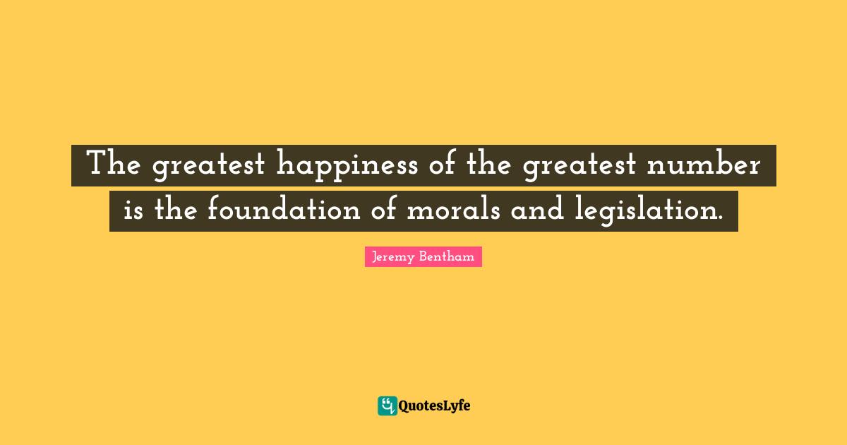 The greatest happiness of the greatest number is the foundation of morals and legislation.