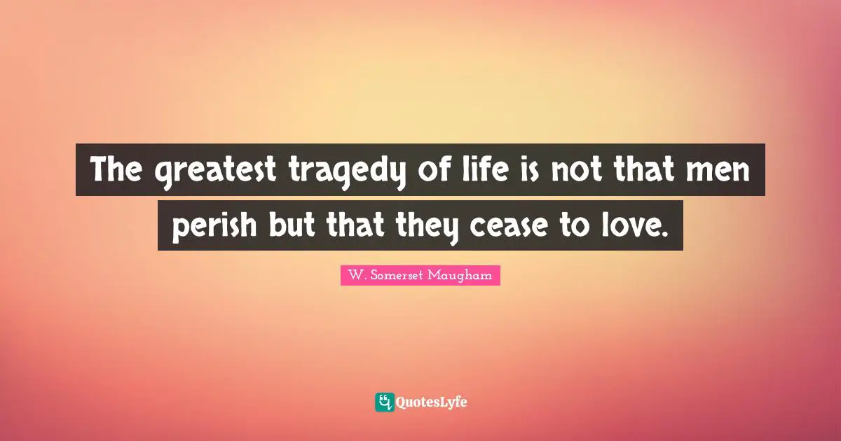 The greatest tragedy of life is not that men perish but that they cease to love.