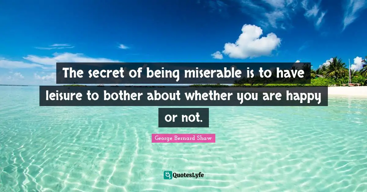 The secret of being miserable is to have leisure to bother about whether you are happy or not.