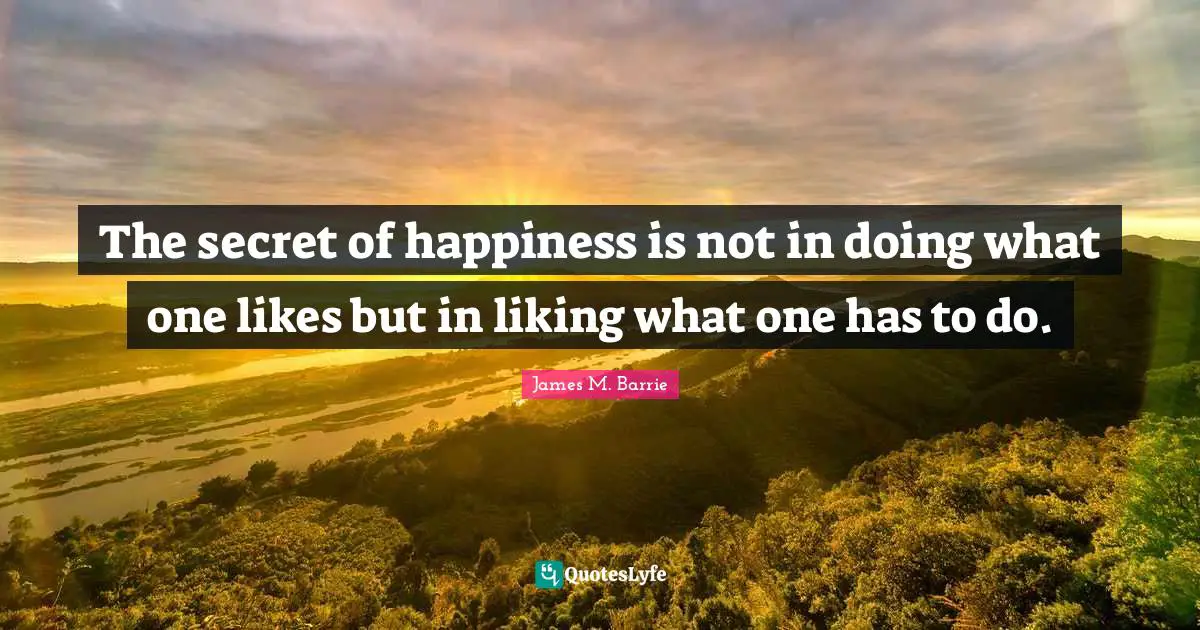 The secret of happiness is not in doing what one likes but in liking what one has to do.