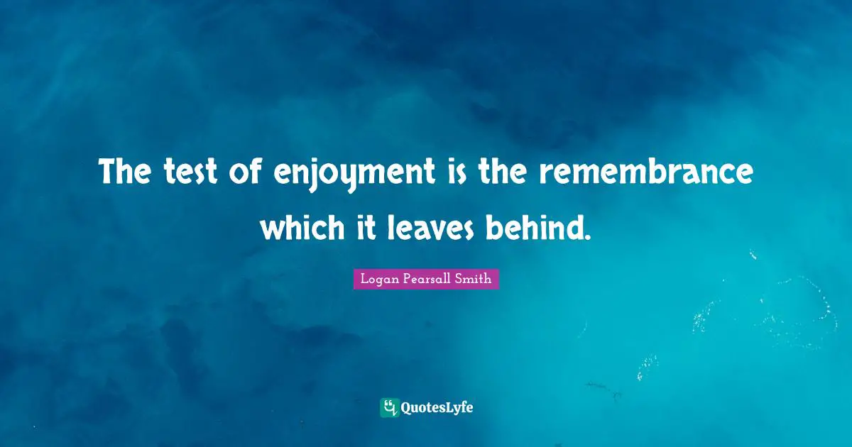 Logan Pearsall Smith Quotes: "The test of enjoyment is the remembrance which it leaves behind."