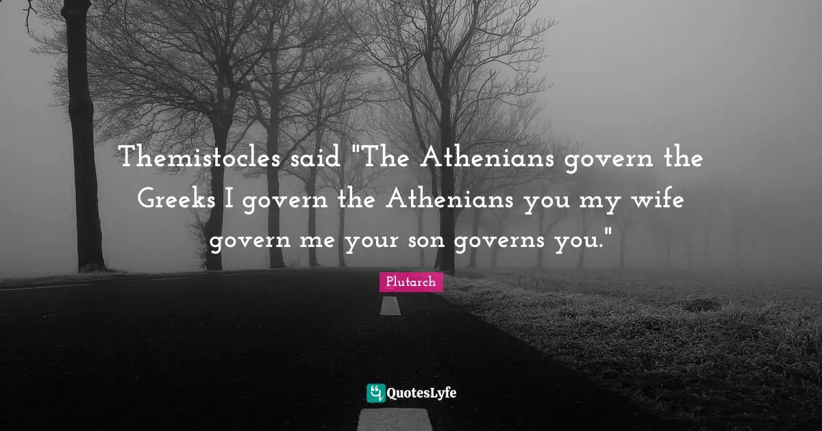 Themistocles said "The Athenians govern the Greeks I govern the Athenians you my wife govern me your son governs you."