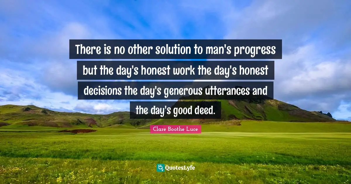 There is no other solution to man's progress but the day's honest work the day's honest decisions the day's generous utterances and the day's good deed.