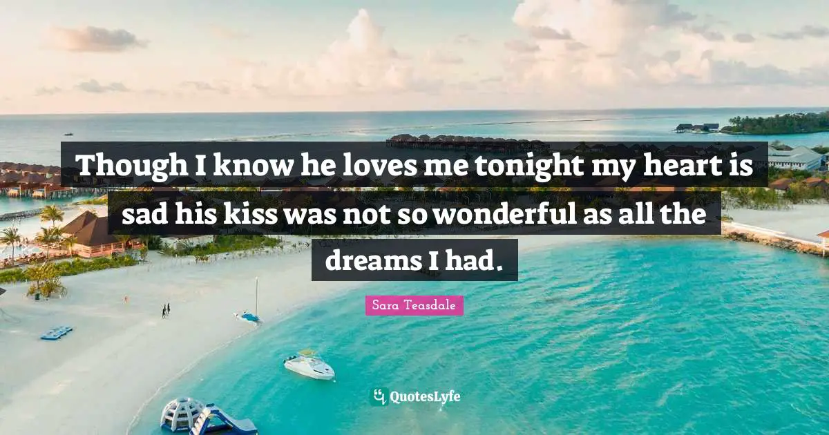 Sara Teasdale Quotes: "Though I know he loves me tonight my heart is sad his kiss was not so wonderful as all the dreams I had."