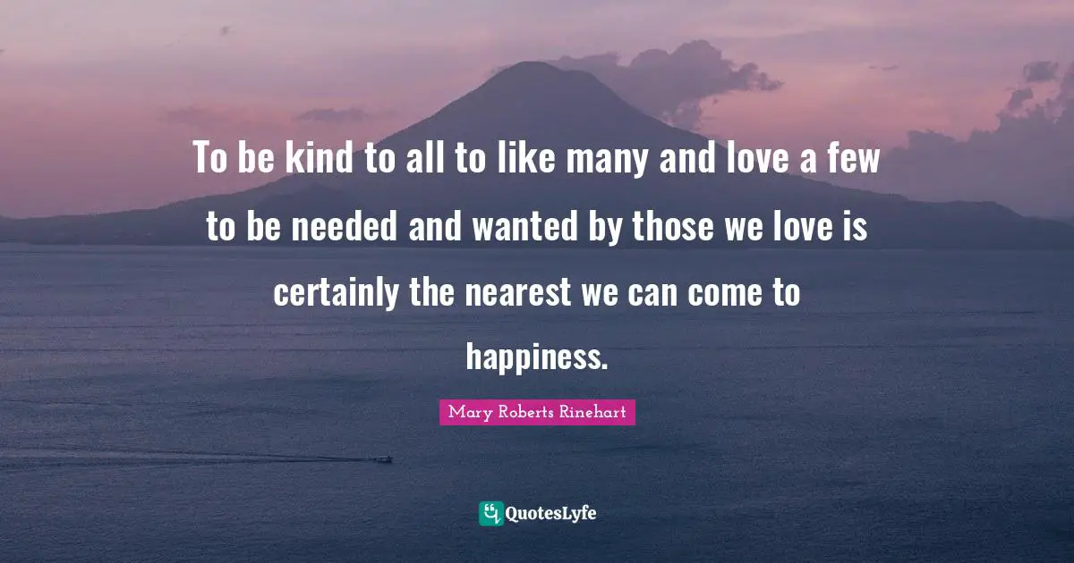 To be kind to all to like many and love a few to be needed and wanted by those we love is certainly the nearest we can come to happiness.