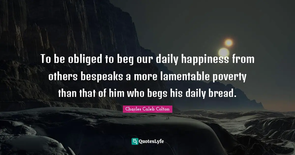 To be obliged to beg our daily happiness from others bespeaks a more lamentable poverty than that of him who begs his daily bread.